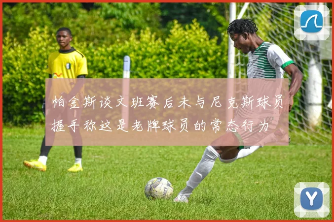 帕金斯谈文班赛后未与尼克斯球员握手称这是老牌球员的常态行为