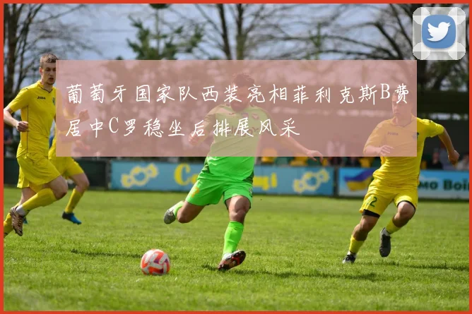 葡萄牙国家队西装亮相菲利克斯B费居中C罗稳坐后排展风采
