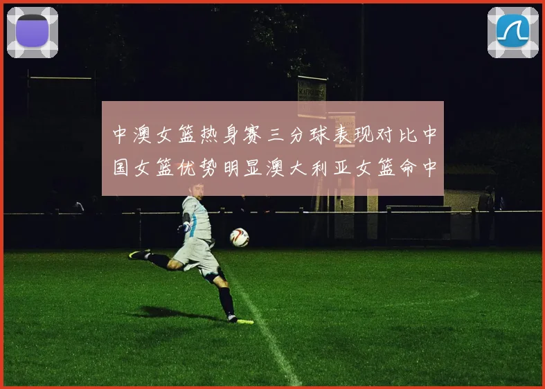 中澳女篮热身赛三分球表现对比中国女篮优势明显澳大利亚女篮命中率低下