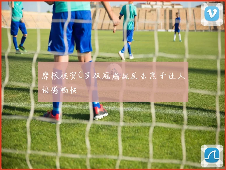 摩根祝贺C罗双冠成就反击黑子让人倍感畅快