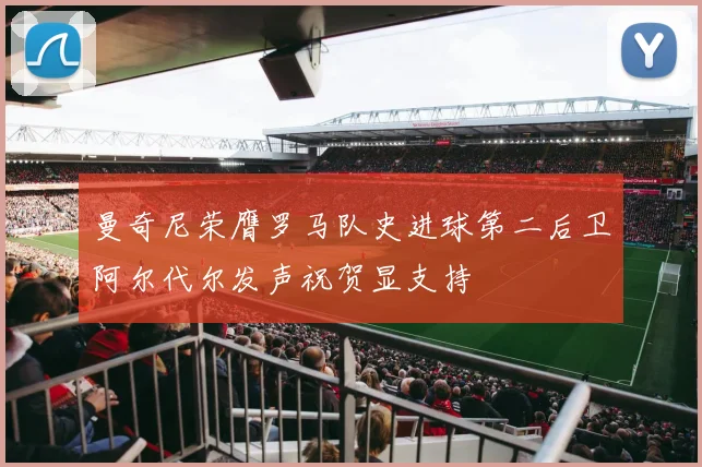 曼奇尼荣膺罗马队史进球第二后卫阿尔代尔发声祝贺显支持