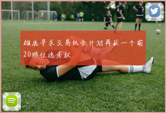雄鹿寻求交易机会计划再获一个前20顺位选秀权