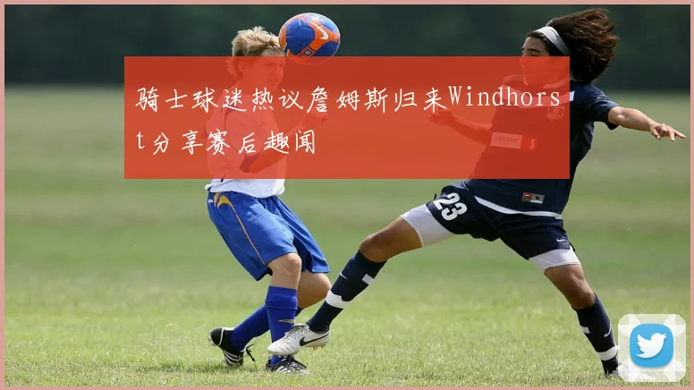 骑士球迷热议詹姆斯归来Windhorst分享赛后趣闻