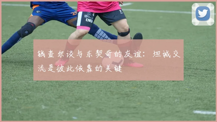 钱查尔谈与东契奇的友谊：坦诚交流是彼此依靠的关键