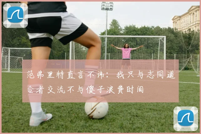 范弗里特直言不讳：我只与志同道合者交流不与傻子浪费时间