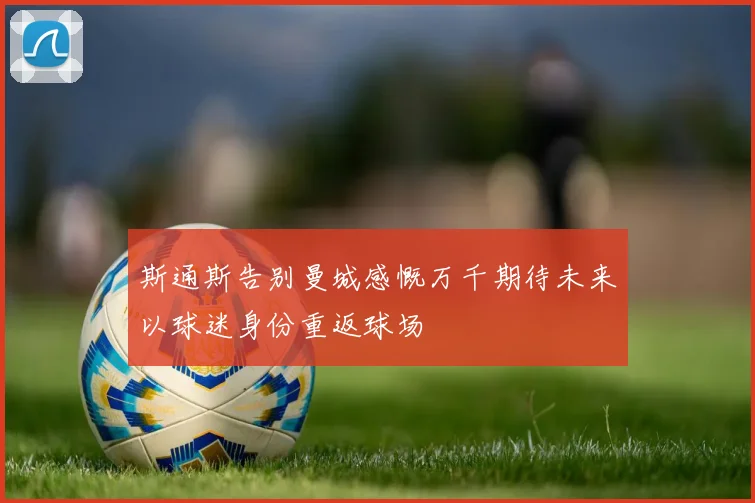 斯通斯告别曼城感慨万千期待未来以球迷身份重返球场