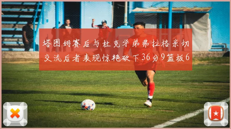 塔图姆赛后与杜克学弟弗拉格亲切交流后者表现惊艳砍下36分9篮板6助攻