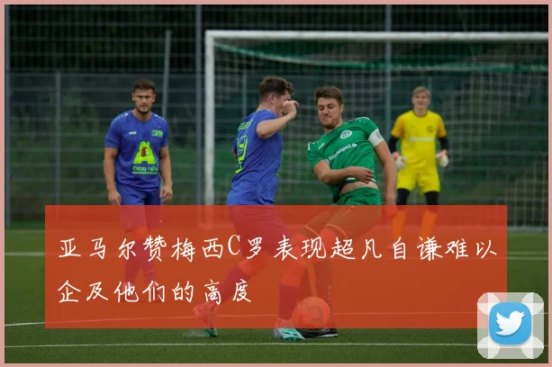 亚马尔赞梅西C罗表现超凡自谦难以企及他们的高度