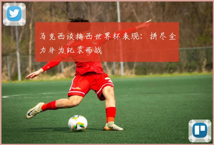 马克西谈梅西世界杯表现：拼尽全力非为纪录而战