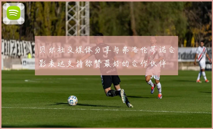 贝尔社交媒体分享与弗洛伦蒂诺合影表达支持称赞最好的合作伙伴