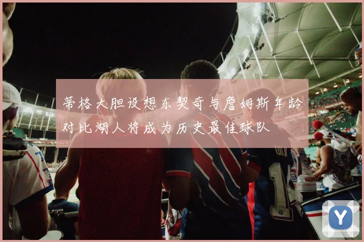 蒂格大胆设想东契奇与詹姆斯年龄对比湖人将成为历史最佳球队