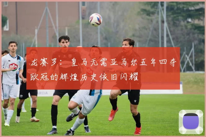 龙赛罗：皇马无需亚马尔五年四夺欧冠的辉煌历史依旧闪耀