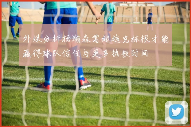 外媒分析杨瀚森需超越克林根才能赢得球队信任与更多执教时间