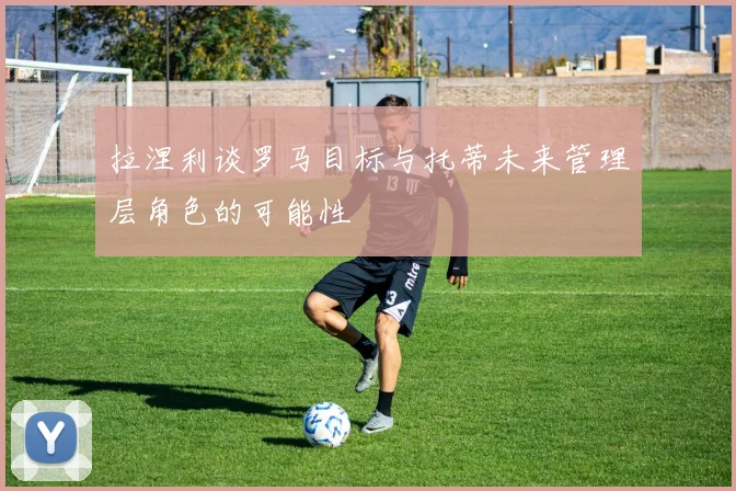 拉涅利谈罗马目标与托蒂未来管理层角色的可能性