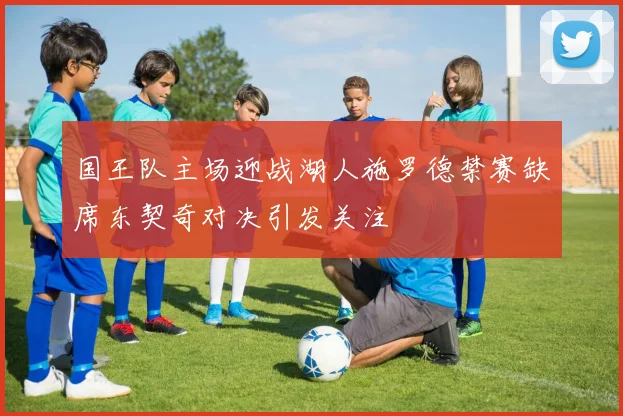 国王队主场迎战湖人施罗德禁赛缺席东契奇对决引发关注
