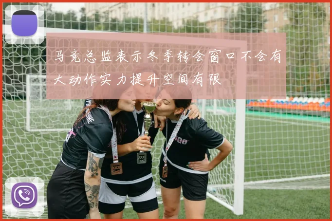 马竞总监表示冬季转会窗口不会有大动作实力提升空间有限