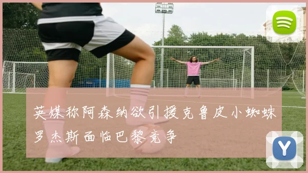 英媒称阿森纳欲引援克鲁皮小蜘蛛罗杰斯面临巴黎竞争