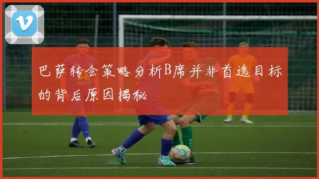 巴萨转会策略分析B席并非首选目标的背后原因揭秘