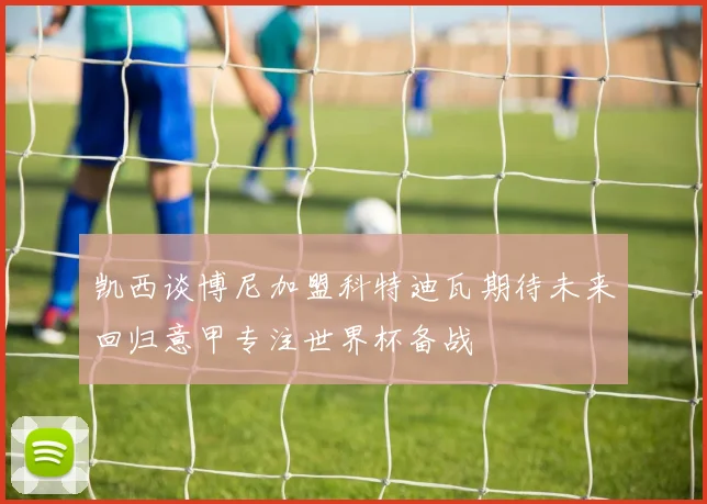 凯西谈博尼加盟科特迪瓦期待未来回归意甲专注世界杯备战
