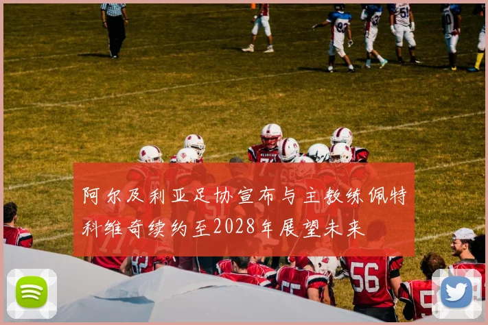 阿尔及利亚足协宣布与主教练佩特科维奇续约至2028年展望未来