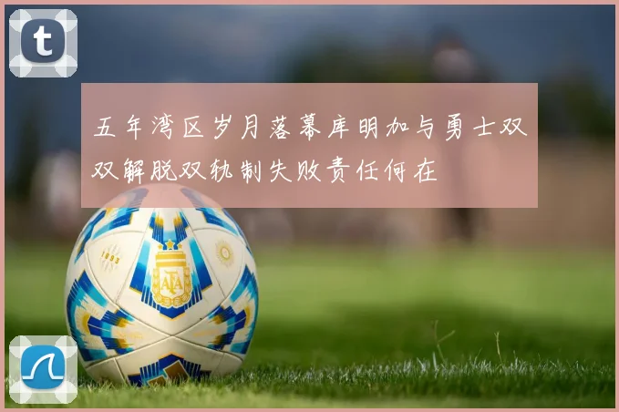 五年湾区岁月落幕库明加与勇士双双解脱双轨制失败责任何在