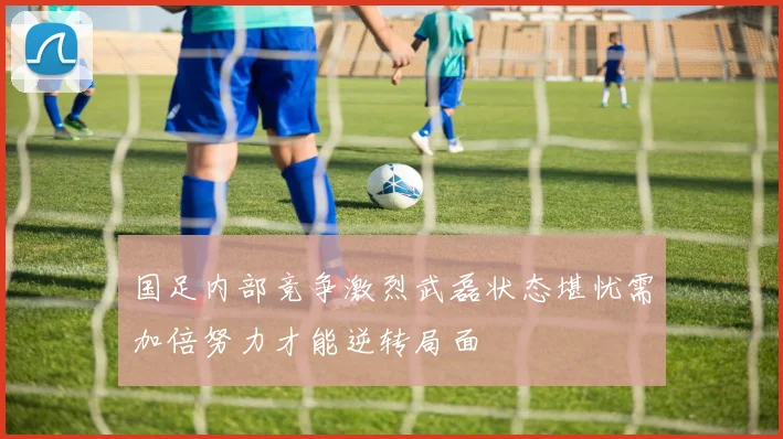 国足内部竞争激烈武磊状态堪忧需加倍努力才能逆转局面